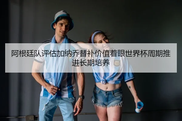 阿根廷队评估加纳乔替补价值着眼世界杯周期推进长期培养